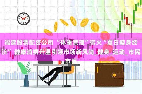 福建股票配资公司 “体重管理”带火“夏日瘦身经济” 健康消费升温引领市场新风尚_健身_运动_市民