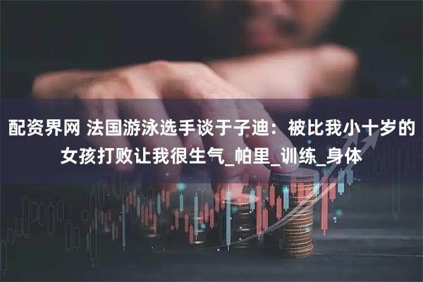 配资界网 法国游泳选手谈于子迪：被比我小十岁的女孩打败让我很生气_帕里_训练_身体