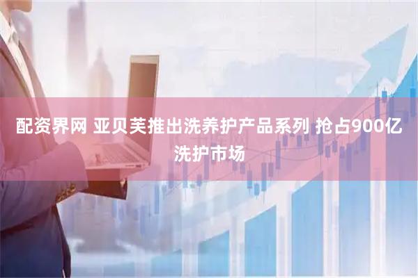 配资界网 亚贝芙推出洗养护产品系列 抢占900亿洗护市场