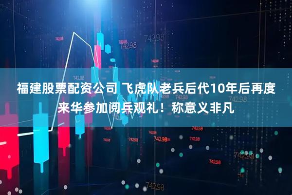 福建股票配资公司 飞虎队老兵后代10年后再度来华参加阅兵观礼！称意义非凡