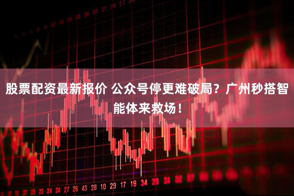 股票配资最新报价 公众号停更难破局？广州秒搭智能体来救场！