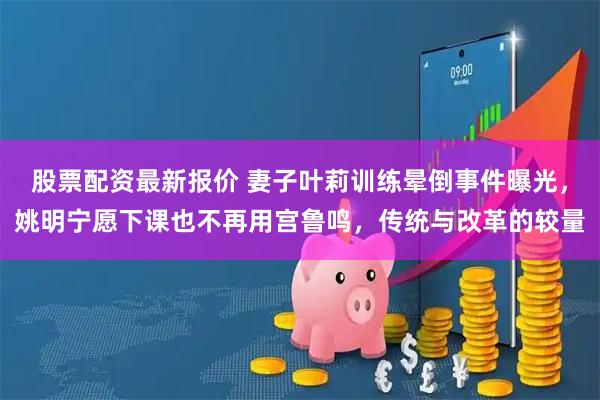 股票配资最新报价 妻子叶莉训练晕倒事件曝光，姚明宁愿下课也不再用宫鲁鸣，传统与改革的较量