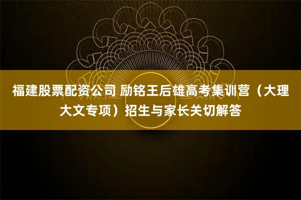 福建股票配资公司 励铭王后雄高考集训营（大理大文专项）招生与家长关切解答