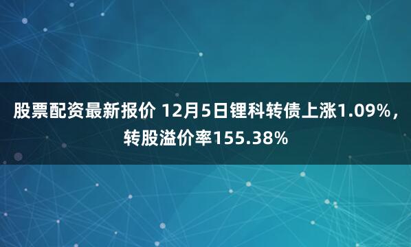 股票配资最新报价 12月5日锂科转债上涨1.09%，转股溢价率155.38%
