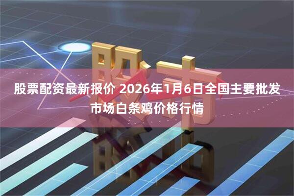 股票配资最新报价 2026年1月6日全国主要批发市场白条鸡价格行情