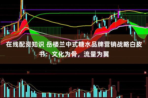 在线配资知识 岳楼兰中式糖水品牌营销战略白皮书：文化为骨，流量为翼
