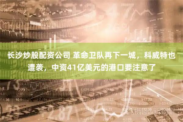 长沙炒股配资公司 革命卫队再下一城，科威特也遭袭，中资41亿美元的港口要注意了