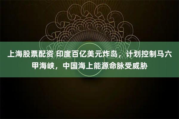上海股票配资 印度百亿美元炸岛，计划控制马六甲海峡，中国海上能源命脉受威胁