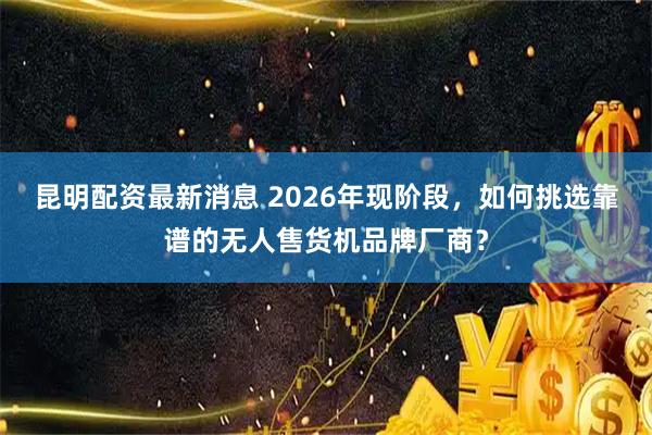 昆明配资最新消息 2026年现阶段，如何挑选靠谱的无人售货机品牌厂商？