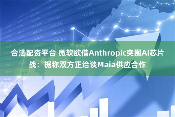 合法配资平台 微软欲借Anthropic突围AI芯片战：据称双方正洽谈Maia供应合作